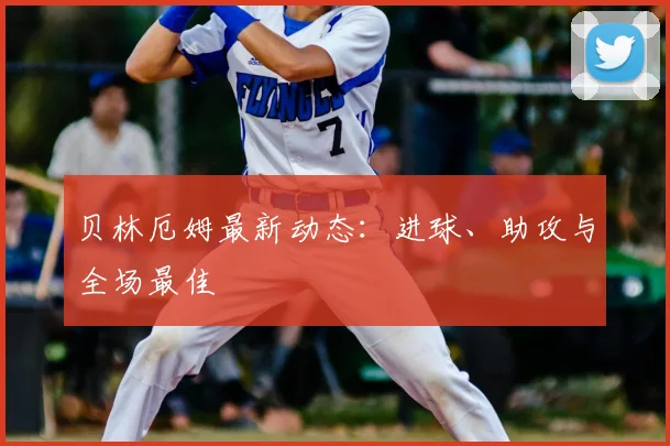 贝林厄姆最新动态：进球、助攻与全场最佳