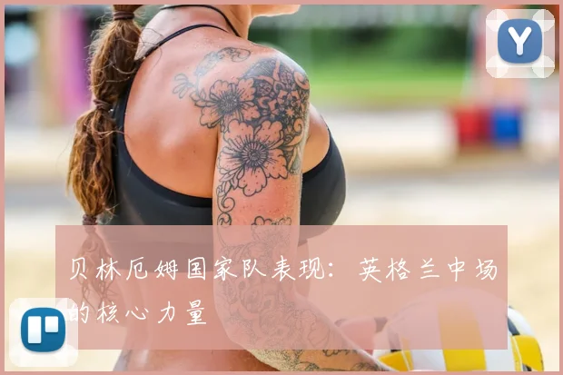 贝林厄姆国家队表现：英格兰中场的核心力量